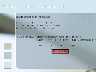 Endereçamento IP – Endereço IP 08/09/11 Estudo Binário do IP  no octeto : 1  1  1  1  1  1  1  1 128  64  32  16  08  04  02  01  = 255 2 7  2 6  2 5  2 4  2 3   2 2  2 1  2 0  = 255 Exemplo  Prático  01000010.10000001.00001111.11111110 64+2  128+1  8+4+2+1  128+64+32+16+8+4+2  66  .129  . 16  .254 66.129.16.254 