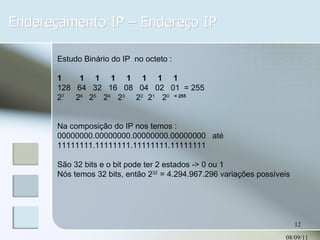Endereçamento IP – Endereço IP 08/09/11 Estudo Binário do IP  no octeto : 1  1  1  1  1  1  1  1 128  64  32  16  08  04  02  01  = 255 2 7  2 6  2 5  2 4  2 3   2 2  2 1  2 0  = 255 Na composição do IP nos temos : 00000000.00000000.00000000.00000000  até 11111111.11111111.11111111.11111111  São 32 bits e o bit pode ter 2 estados -> 0 ou 1 Nós temos 32 bits, então 2 32  = 4.294.967.296 variações possíveis 