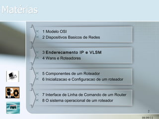 Matérias 08/09/11 1 Modelo OSI 2 Dispositivos Basicos de Redes 3  Enderecamento IP e VLSM 4 Wans e Roteadores 5 Componentes de um Roteador 6 Inicializacao e Configuracao de um roteador 7 Interface de Linha de Comando de um Router 8 O sistema operacional de um roteador 