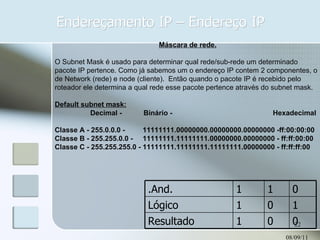 Endereçamento IP – Endereço IP 08/09/11 Máscara de rede. O Subnet Mask é usado para determinar qual rede/sub-rede um determinado pacote IP pertence. Como já sabemos um o endereço IP contem 2 componentes, o de Network (rede) e node (cliente).  Então quando o pacote IP é recebido pelo roteador ele determina a qual rede esse pacote pertence através do subnet mask. Default subnet mask: Decimal -  Binário -  Hexadecimal  Classe A - 255.0.0.0 -  11111111.00000000.00000000.00000000 -ff:00:00:00  Classe B - 255.255.0.0 -  11111111.11111111.00000000.00000000 - ff:ff:00:00  Classe C - 255.255.255.0 - 11111111.11111111.11111111.00000000 - ff:ff:ff:00 .And. 1 1 0 Lógico 1 0 1 Resultado 1 0 0 