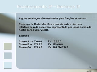 Endereçamento IP – Endereço IP 08/09/11 Alguns endereços são reservados para funções especiais: Endereço de Rede: Identifica a própria rede e não uma interface de rede específica, representado por todos os bits de hostid com o valor ZERO. Exemplo : Classe A  ->  X.0.0.0  Ex :10.0.0.0 Classe B ->  X.X.0.0  Ex: 129.4.0.0 Classe C->  X.X.X.0  Ex: 200.224.214.0 