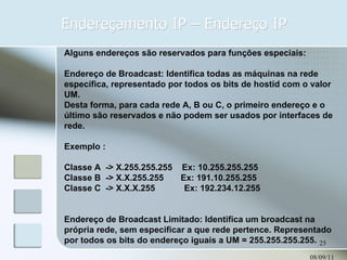 Endereçamento IP – Endereço IP 08/09/11 Alguns endereços são reservados para funções especiais: Endereço de Broadcast: Identifica todas as máquinas na rede específica, representado por todos os bits de hostid com o valor UM. Desta forma, para cada rede A, B ou C, o primeiro endereço e o último são reservados e não podem ser usados por interfaces de rede. Exemplo : Classe A  -> X.255.255.255  Ex: 10.255.255.255 Classe B  -> X.X.255.255  Ex: 191.10.255.255 Classe C  -> X.X.X.255  Ex: 192.234.12.255 Endereço de Broadcast Limitado: Identifica um broadcast na própria rede, sem especificar a que rede pertence. Representado por todos os bits do endereço iguais a UM = 255.255.255.255. 