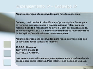 Endereçamento IP – Endereço IP 08/09/11 Alguns endereços são reservados para funções especiais: Endereço de Loopback: Identifica a própria máquina. Serve para enviar uma mensagem para a própria máquina rotear para ela mesma, ficando a mensagem no nível IP, sem ser enviada à rede. Este endereço é 127.0.0.1. Permite a comunicação inter-processos (entre aplicações) situados na mesma máquina. Alguns endereços são reservados para redes internas e não são usados para redes válidas na internet: 10.0.0.0  Classe A 172.16.0.0  Classe B 192.168.0.0  Classe C Nós iremos usar estes endereços enquanto  estamos desenhando escopo para redes internas. Para internet não podemos usá-los. 