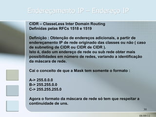 Endereçamento IP – Endereço IP 08/09/11 CIDR – ClasseLess Inter Domain Routing Definidas pelas RFCs 1518 e 1519 Definição : Obtenção de endereços adicionais, a partir de endereçamento IP de rede originado das classes ou não ( caso de subneting de CIDR ou CIDR de CIDR ). Isto é, dado um endereço de rede ou sub rede obter mais possibilidades em número de redes, variando a identificação da máscara de rede. Cai o conceito de que a Mask tem somente o formato : A-> 255.0.0.0 B-> 255.255.0.0 C-> 255.255.255.0 Agora o formato da máscara de rede só tem que respeitar a continuidade de uns. 