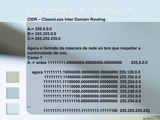 Endereçamento IP – Endereço IP 08/09/11 CIDR – ClasseLess Inter Domain Routing A-> 255.0.0.0 B-> 255.255.0.0 C-> 255.255.255.0 Agora o formato da máscara de rede só tem que respeitar a continuidade de uns. Como ?  A -> antes 11111111.00000000.00000000.00000000  255.0.0.0 agora 11111111.10000000.00000000.00000000 255.128.0.0 11111111.11000000.00000000.00000000 255.192.0.0 11111111.11100000.00000000.00000000  255.224.0.0 11111111.11110000.00000000.00000000  255.240.0.0 11111111.11111000.00000000.00000000  255.248.0.0 11111111.11111100.00000000.00000000  255.252.0.0 11111111.11111110.00000000.00000000  255.254.0.0 ... 11111111.11111111.11111111.11111100  255.255.255.252 