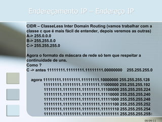 Endereçamento IP – Endereço IP 08/09/11 CIDR – ClasseLess Inter Domain Routing (vamos trabalhar com a classe c que é mais fácil de entender, depois veremos as outras) A-> 255.0.0.0 B-> 255.255.0.0 C-> 255.255.255.0 Agora o formato da máscara de rede só tem que respeitar a continuidade de uns. Como ?  C -> antes 11111111.11111111.11111111.00000000  255.255.255.0 agora 11111111.11111111.11111111.10000000 255.255.255.128 11111111.11111111.11111111.11000000 255.255.255.192   11111111.11111111.11111111.11100000 255.255.255.224   11111111.11111111.11111111.11110000 255.255.255.240   11111111.11111111.11111111.11111000 255.255.255.248   11111111.11111111.11111111.11111100 255.255.255.252   11111111.11111111.11111111.11111110 255.255.255.254   11111111.11111111.11111111.11111111 255.255.255.255 