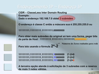 Endereçamento IP – Endereço IP 08/09/11 CIDR – ClasseLess Inter Domain Routing Exemplo : Dado o endereço 192.168.7.0 obter 3 subredes O endereço é classe C então a máscara sua é 255.255.255.0 ou 11111111.11111111.11111111.00000000 Para obter mais subredes do original só tem uma forma, pegar bits da parte de Host : 11111111.11111111.11111111. 00000000 Para isto usando a fórmula  2 N -2 11111111.11111111.11111111. 1 0000000  2 1 -2=0 11111111.11111111.11111111. 11 000000  2 2 -2=2 11111111.11111111.11111111. 111 00000  2 3 -2= 6 A terceira opção atende à solicitação de 3 subredes com a reserva de mais 3 redes válidas. Números de Zeros roubados para rede 