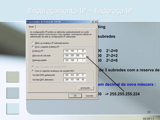 Endereçamento IP – Endereço IP 08/09/11 CIDR – ClasseLess Inter Domain Routing Exemplo : Dado o endereço 192.168.7.0 obter 3 subredes Para isto usando a fórmula 2 N -2 11111111.11111111.11111111.10000000  2 1 -2=0 11111111.11111111.11111111.11000000  2 2 -2=2 11111111.11111111.11111111.11100000  2 3 -2=6 A terceira opção atende à solicitação de 3 subredes com a reserva de mais 3 redes válidas. O próximo passo é descobrir o valor em decimal da nova máscara : 11111111.11111111.11111111.11100000  -> 255.255.255.224 