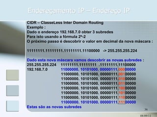Endereçamento IP – Endereço IP 08/09/11 CIDR – ClasseLess Inter Domain Routing Exemplo : Dado o endereço 192.168.7.0 obter 3 subredes Para isto usando a fórmula 2 N -2 O próximo passo é descobrir o valor em decimal da nova máscara : 11111111.11111111.11111111.11100000  -> 255.255.255.224 Dado esta nova máscara vamos descobrir as novas subredes  : 255.255.255.224  11111111.11111111  .11111111.11100000 192.168.7.0  11000000. 10101000. 00000111. 000 00000 11000000. 10101000. 00000111. 001 00000 11000000. 10101000. 00000111. 010 00000  11000000. 10101000. 00000111. 011 00000 11000000. 10101000. 00000111. 100 00000 11000000. 10101000. 00000111. 101 00000 11000000. 10101000. 00000111. 110 00000 11000000. 10101000. 00000111. 111 00000 Estas são as novas subredes 