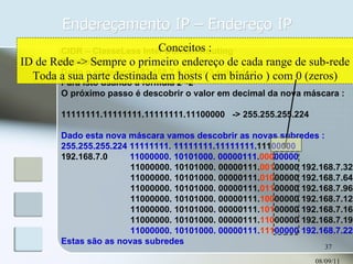 Endereçamento IP – Endereço IP 08/09/11 CIDR – ClasseLess Inter Domain Routing Exemplo : Dado o endereço 192.168.7.0 obter 3 subredes Para isto usando a fórmula 2 N -2 O próximo passo é descobrir o valor em decimal da nova máscara : 11111111.11111111.11111111.11100000  -> 255.255.255.224 Dado esta nova máscara vamos descobrir as novas subredes : 255.255.255.224 11111111. 11111111.11111111. 111 00000 192.168.7.0  11000000. 10101000. 00000111. 000 00000 11000000. 10101000. 00000111. 001 00000 192.168.7.32 11000000. 10101000. 00000111. 010 00000 192.168.7.64 11000000. 10101000. 00000111. 011 00000 192.168.7.96 11000000. 10101000. 00000111. 100 00000 192.168.7.128 11000000. 10101000. 00000111. 101 00000 192.168.7.160 11000000. 10101000. 00000111. 110 00000 192.168.7.192 11000000. 10101000. 00000111. 111 00000 192.168.7.224 Estas são as novas subredes Conceitos : ID de Rede -> Sempre o primeiro endereço de cada range de sub-rede Toda a sua parte destinada em hosts ( em binário ) com 0 (zeros) 