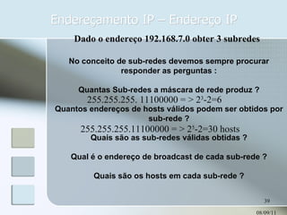 Endereçamento IP – Endereço IP 08/09/11 No conceito de sub-redes devemos sempre procurar responder as perguntas : Quantas Sub-redes a máscara de rede produz ? Quantos endereços de hosts válidos podem ser obtidos por sub-rede ? Quais são as sub-redes válidas obtidas ? Qual é o endereço de broadcast de cada sub-rede ? Quais são os hosts em cada sub-rede ? Dado o endereço 192.168.7.0 obter 3 subredes 255.255.255. 11100000 = > 2 3 -2=6 255.255.255.11100000 = > 2 5 -2=30 hosts 
