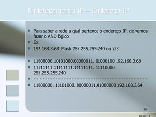 Endereçamento IP – Endereço IP 08/09/11 Para saber a rede a qual pertence o endereço IP, de vemos fazer o AND lógico Ex: 192.168.3.68  Mask 255.255.255.240 ou \28 11000000.10101000.00000011. 01000100 192.168.3.68 11111111.11111111.11111111. 11110000 255.255.255.240 ------------------------------------------------------------------------ 11000000. 10101000. 00000011.01000000 192.168.3.64 