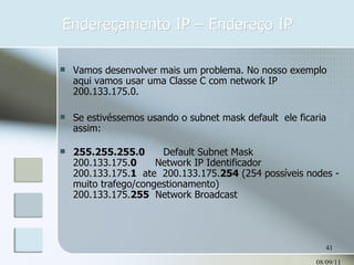 Endereçamento IP – Endereço IP 08/09/11 Vamos desenvolver mais um problema. No nosso exemplo aqui vamos usar uma Classe C com network IP 200.133.175.0.  Se estivéssemos usando o subnet mask default  ele ficaria assim: 255.255.255.0       Default Subnet Mask      200.133.175. 0       Network IP Identificador 200.133.175. 1   ate  200.133.175. 254  (254 possíveis nodes - muito trafego/congestionamento) 200.133.175. 255   Network Broadcast   