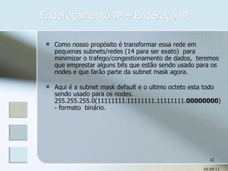 Endereçamento IP – Endereço IP 08/09/11 Como nosso propósito é transformar essa rede em pequenas subnets/redes (14 para ser exato)  para minimizar o trafego/congestionamento de dados,  teremos que emprestar alguns bits que estão sendo usado para os nodes e que farão parte da subnet mask agora. Aqui é a subnet mask default e o ultimo octeto esta todo sendo usado para os nodes. 255.255.255.0(11111111.11111111.11111111. 00000000 ) - formato  binário. 