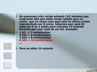 Endereçamento IP – Endereço IP 08/09/11 Se queremos criar varias subnets (14) teremos que emprestar bits que estão sendo usados para os nodes, que no nosso caso aqui esta no ultimo octeto representado por 8 zeros. Sabemos que cada bit pode ser 0 ou 1 então para criarmos 14 subnets teremos que usar mais de um bit. exemplo: 1 bit  = 2 combinações 2 bits = 4 combinações 3 bits = 8 combinações 4 bits = 16 combinações ... Para se obter 14 subnets  