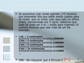 Endereçamento IP – Endereço IP 08/09/11 Se queremos criar varias subnets (14) teremos que emprestar bits que estão sendo usados para os nodes, que no nosso caso aqui esta no ultimo octeto representado por 8 zeros. Sabemos que cada bit pode ser 0 ou 1 então para criarmos 14 subnets teremos que usar mais de um bit. exemplo: 1 bit  = 2 combinações  11111111.11111111.11111111.10000000 2 bits = 4 combinações  11111111.11111111.11111111.11000000 3 bits = 8 combinações  11111111.11111111.11111111.11100000 4 bits = 16 combinações  11111111.11111111.11111111.11110000 ... OBS: não esquecer que a fórmula é  2 N -2 