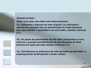Endereçamento IP – Endereço IP 08/09/11 Receita de Bolo : Dado uma rede, para fazer sub-redes devemos : 1o. Utilizando a máscara de rede original ( ou informada ) calcularmos quantos bits da identificação de hosts devemos usar para atender o quantitativo de sub-redes, usando a fórmula 2 n -2. 2o. De posse da quantidades de bits ideal calcularmos a nova máscara e quantas possibilidades de identificadore de Host teremos em cada sub-rede usando a fórmula 2 n -2. 3o. Calcularmos os endereços de rede de todas as sub-redes, o endereçamento de Broadcast e Hosts válidos. 