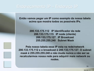Endereçamento IP – Endereço IP 08/09/11 Então vamos pegar um IP como exemplo da nossa tabela acima que mostra todos os possíveis IPs. 200.133.175.112   IP Identificador da rede 200.133.175.115   IP node (cliente) 200.133.175.127   IP Broadcast 255.255.255.240   Subnet Mask Pela nosso tabela esse IP esta na rede/network 200.133.175.112 e o broadcast é 200.133.175.127. O subnet mask é 255.255.255.240 e não muda nunca a não ser se recalcularmos nossa rede para adquirir mais network ou nodes. 