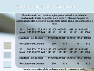 Endereçamento IP – Endereço IP 08/09/11 Bom levando em consideração que o roteador já vai estar configurado todas as portas para fazer o roteamento para as correspondentes networks só nos falta saber como esse processo é feito. IP        200.133.175.115  11001000.10000101.10101111.01110011 Mask   255.255.255.240  11111111.11111111.11111111.11110000 _______________________________________________________ Resultado   em Binário       11001000.10000101.10101111.01110000 Resultado em Decimal           200      .    133      .      175    .     112 IP        200.133.175.119  11001000.10000101.10101111.01110111 Mask   255.255.255.240  11111111.11111111.11111111.11110000 _______________________________________________________ Resultado   em Binário       11001000.10000101.10101111.01110000 Resultado em Decimal           200      .    133      .      175    .     112 Neste caso estes dois endereços estão na mesma rede. 
