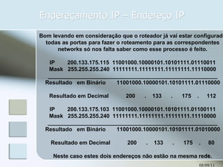 Endereçamento IP – Endereço IP 08/09/11 Bom levando em consideração que o roteador já vai estar configurado todas as portas para fazer o roteamento para as correspondentes networks só nos falta saber como esse processo é feito. IP        200.133.175.115  11001000.10000101.10101111.01110011 Mask   255.255.255.240  11111111.11111111.11111111.11110000 _______________________________________________________ Resultado   em Binário       11001000.10000101.10101111.01110000 Resultado em Decimal           200      .    133      .      175    .     112 IP        200.133.175.103  11001000.10000101.10101111.01100111 Mask   255.255.255.240  11111111.11111111.11111111.11110000 _______________________________________________________ Resultado   em Binário       11001000.10000101.10101111.01010000 Resultado em Decimal           200      .    133      .      175    .     80 Neste caso estes dois endereços não estão na mesma rede. 