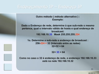 Endereçamento IP – Endereço IP 08/09/11 Outro método ( método alternativo ) : Exemplo: Dado o Endereço de rede, determine à que sub-rede o mesmo pertence, qual o intervalo válido de hosts e qual endereço de broadcast: 192.168.10. 33   Mask 255.255.255. 224 1o. Determine a sub-rede e endereço de broadcast : 256- 224 =  32 (Intervalo entre as redes) 32+32 = 64 32<  33  < 64 Como no caso o 32 é endereço de rede, o endereço 192.168.10.33 está na rede 192.168.10.32 