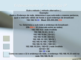 Endereçamento IP – Endereço IP 08/09/11 Outro método ( método alternativo ) : Exemplo: Dado o Endereço de rede, determine à que sub-rede o mesmo pertence, qual o intervalo válido de hosts e qual endereço de broadcast: 192.168.10. 33   Mask 255.255.255. 224 1o. Determine a sub-rede e endereço de broadcast : 256- 224 =  32 (Intervalo entre as redes) 192.168.10.0  rede inválida 192.168.10.32 ( 0+32 ) 192.168.10.64 ( 32+32 ) 192.168.10.96 ( 64+32 ) 192.168.10.128 ( 96+32 ) 192.168.10.160 ( 128+32 ) 192.168.10.192 ( 160+32 ) 192.168.10.224 ( 192+32 ) rede inválida 32+32 = 64 32<  33  < 64 Como no caso o 32 é endereço de rede, o endereço 192.168.10.33 está na rede 192.168.10.32 