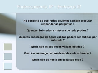 Endereçamento IP – Endereço IP 08/09/11 No conceito de sub-redes devemos sempre procurar responder as perguntas : Quantas Sub-redes a máscara de rede produz ? Quantos endereços de hosts válidos podem ser obtidos por sub-rede ? Quais são as sub-redes válidas obtidas ? Qual é o endereço de broadcast de cada sub-rede ? Quais são os hosts em cada sub-rede ? 