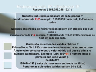 Endereçamento IP – Endereço IP 08/09/11 Respostas ( 255.255.255.192 ) : Quantas Sub-redes a máscara de rede produz ? Usando a fórmula  2 n -2  exemplo: 11000000 onde n=2, 2 2 -2=4 sub-redes Quantos endereços de hosts válidos podem ser obtidos por sub-rede ? Usando a fórmula 2 n -2  exemplo: 11000000 onde n=6, 2 6 -2=62 endereços de host em cada sub-rede. Quais são as sub-redes válidas obtidas ? Pelo método fácil 256- máscara de rede=valor da sub-rede base Á este valor soma-se o outro valor obtido até que se atinja  o número da máscara. Exemplo : 256-192= 64  ( numero base e primeira sub-rede válida ),  64+64=128 128+64=192 ( valor da máscara = sub-rede inválida ) Portanto as sub-redes válidas seriam 64 e 128. 