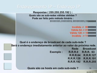 Endereçamento IP – Endereço IP 08/09/11 Respostas ( 255.255.255.192 ) : Quais são as sub-redes válidas obtidas ? Pode ser feito pelo método binário : 11111111.11111111.111111111.11000000 Inválida ->  00 000000 Válida 64 -> 01 000000 Válida 128 -> 10 000000 Inválida  -> 11 000000 Qual é o endereço de broadcast de cada sub-rede ? Será o endereço imediatamente anterior ao valor da próxima rede. Rede  Broadcast Exemplo :  R.R.R.0  R.R.R.  63  R.R.R.64  R.R.R.127 R.R.R.128  R.R.R.191 R.R.R.192  R.R.R.255 Quais são os hosts em cada sub-rede ? 
