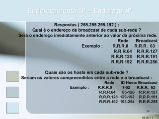 Endereçamento IP – Endereço IP 08/09/11 Respostas ( 255.255.255.192 ) : Qual é o endereço de broadcast de cada sub-rede ? Será o endereço imediatamente anterior ao valor da próxima rede. Rede  Broadcast Exemplo :  R.R.R.0  R.R.R.  63  R.R.R.64  R.R.R.127 R.R.R.128  R.R.R.191 R.R.R.192  R.R.R.256 Quais são os hosts em cada sub-rede ? Seriam os valores compreendidos entre a rede e o broadcast : Rede  ID Hosts Broadcast Exemplo :  R.R.R.0  1-62  R.R.R.  63  R.R.R.64  65-126  R.R.R.127 R.R.R.128  129-192  R.R.R.191 R.R.R.192  193-254  R.R.R.255 