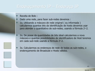 Endereçamento IP – Endereço IP 08/09/11 Receita de Bolo : Dado uma rede, para fazer sub-redes devemos : 1o. Utilizando a máscara de rede original ( ou informada ) calcularmos quantos bits da identificação de hosts devemos usar para atender o quantitativo de sub-redes, usando a fórmula 2 n -2. 2o. De posse da quantidades de bits ideal calcularmos a nova máscara e quantas possibilidades de identificadore de Host teremos em cada sub-rede usando a fórmula 2 n -2. 3o. Calcularmos os endereços de rede de todas as sub-redes, o endereçamento de Broadcast e Hosts válidos. 