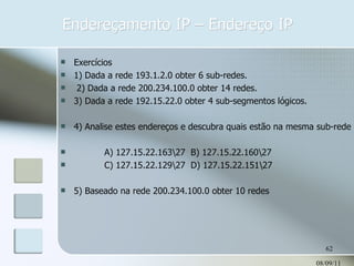 Endereçamento IP – Endereço IP 08/09/11 Exercícios 1) Dada a rede 193.1.2.0 obter 6 sub-redes. 2) Dada a rede 200.234.100.0 obter 14 redes. 3) Dada a rede 192.15.22.0 obter 4 sub-segmentos lógicos. 4) Analise estes endereços e descubra quais estão na mesma sub-rede : A) 127.15.22.163\27  B) 127.15.22.160\27  C) 127.15.22.129\27  D) 127.15.22.151\27 5) Baseado na rede 200.234.100.0 obter 10 redes 