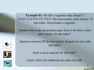 08/09/11 Exemplo 01:  Dividir a seguinte rede classe C: 129.45.32.0/255.255.255.0. São necessárias, pelo menos, 10 sub-redes. Determinar o seguinte:  Quantos bits serão necessários para fazer a divisão e obter pelo menos 10 sub-redes?  Quantos números IP (hosts) estarão disponíveis em cada sub-rede?  Qual a nova máscara de sub-rede?  Listar a faixa de endereços de cada sub-rede.  
