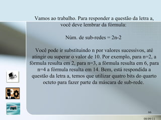 08/09/11 Vamos ao trabalho. Para responder a questão da letra a, você deve lembrar da fórmula:  Núm. de sub-redes = 2n-2  Você pode ir substituindo n por valores sucessivos, até atingir ou superar o valor de 10. Por exemplo, para n=2, a fórmula resulta em 2, para n=3, a fórmula resulta em 6, para n=4 a fórmula resulta em 14. Bem, está respondida a questão da letra a, temos que utilizar quatro bits do quarto octeto para fazer parte da máscara de sub-rede.  
