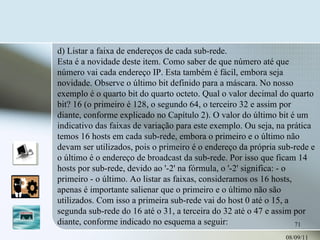08/09/11 d) Listar a faixa de endereços de cada sub-rede.  Esta é a novidade deste item. Como saber de que número até que número vai cada endereço IP. Esta também é fácil, embora seja novidade. Observe o último bit definido para a máscara. No nosso exemplo é o quarto bit do quarto octeto. Qual o valor decimal do quarto bit? 16 (o primeiro é 128, o segundo 64, o terceiro 32 e assim por diante, conforme explicado no Capítulo 2). O valor do último bit é um indicativo das faixas de variação para este exemplo. Ou seja, na prática temos 16 hosts em cada sub-rede, embora o primeiro e o último não devam ser utilizados, pois o primeiro é o endereço da própria sub-rede e o último é o endereço de broadcast da sub-rede. Por isso que ficam 14 hosts por sub-rede, devido ao '-2' na fórmula, o '-2' significa: - o primeiro - o último. Ao listar as faixas, consideramos os 16 hosts, apenas é importante salienar que o primeiro e o último não são utilizados. Com isso a primeira sub-rede vai do host 0 até o 15, a segunda sub-rede do 16 até o 31, a terceira do 32 até o 47 e assim por diante, conforme indicado no esquema a seguir:   