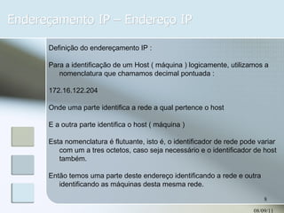 Endereçamento IP – Endereço IP 08/09/11 Definição do endereçamento IP : Para a identificação de um Host ( máquina ) logicamente, utilizamos a nomenclatura que chamamos decimal pontuada : 172.16.122.204 Onde uma parte identifica a rede a qual pertence o host  E a outra parte identifica o host ( máquina ) Esta nomenclatura é flutuante, isto é, o identificador de rede pode variar com um a tres octetos, caso seja necessário e o identificador de host também. Então temos uma parte deste endereço identificando a rede e outra identificando as máquinas desta mesma rede. 