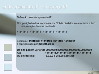 Endereçamento IP – Endereço IP 08/09/11 Definição do endereçamento IP : Composição binária, composta por 32 bits divididos em 4 octetos e tem uma notação decimal pontuada 11111111 . 11111111 . 11111111 . 11111111 Exemplo :  11010000  11110101  0011100  10100011  é representado por  208.245.28.63 Os bits podem variar de 00000000.00000000.00000000.00000000 Ate  11111111.11111111.11111111.11111111 Ou em decimal  0.0.0.0 a 255.255.255.255 