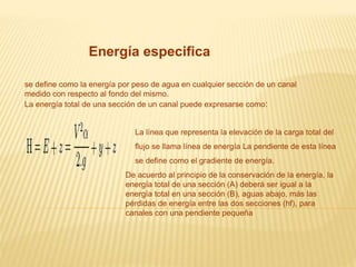 Energía especifica
se define como la energía por peso de agua en cualquier sección de un canal
medido con respecto al fondo del mismo.
La energía total de una sección de un canal puede expresarse como:
La línea que representa la elevación de la carga total del
flujo se llama línea de energía La pendiente de esta línea
se define como el gradiente de energía.
De acuerdo al principio de la conservación de la energía, la
energía total de una sección (A) deberá ser igual a la
energía total en una sección (B), aguas abajo, más las
pérdidas de energía entre las dos secciones (hf), para
canales con una pendiente pequeña
 
