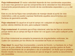 Flujo tridimensional: El vector velocidad depende de tres coordenadas espaciales,
es el caso mas general en que las componentes de la velocidad en tres direcciones
mutuamente perpendiculares son función de las coordenadas espaciales x, y, z, y del
tiempo t.
Este es uno de los flujos mas complicados de manejar desde el punto de vista
matemático y sólo se pueden expresar fácilmente aquellos escurrimientos con
fronteras de geometría sencilla.
Flujo rotacional: Es aquel en el cual el campo rot v adquiere en algunos de sus
puntos valores distintos de cero, para cualquier instante.
Flujo irrotacional: Al contrario que el flujo rotacional, este tipo de flujo se caracteriza
porque dentro de un campo de flujo el vector rot v es igual a cero para cualquier punto
e instante.
En el flujo irrotacional se exceptúa la presencia de singularidades vorticosas, las
cuales son causadas por los efectos de viscosidad del fluido en movimiento.
Flujo ideal: Es aquel flujo incompresible y carente de fricción. La hipótesis de un flujo
ideal es de gran utilidad al analizar problemas que tengan grandes gastos de fluido,
como en el movimiento de un aeroplano o de un submarino. Un fluido que no presente
fricción resulta no viscoso y los procesos en que se tenga en cuenta su escurrimiento
son reversibles
 