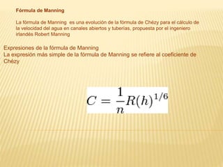 Fórmula de Manning
La fórmula de Manning es una evolución de la fórmula de Chézy para el cálculo de
la velocidad del agua en canales abiertos y tuberías, propuesta por el ingeniero
irlandés Robert Manning
Expresiones de la fórmula de Manning
La expresión más simple de la fórmula de Manning se refiere al coeficiente de
Chézy
 