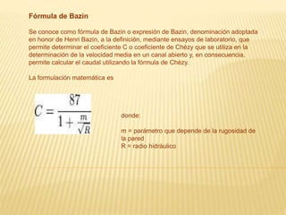 Fórmula de Bazin
Se conoce como fórmula de Bazin o expresión de Bazin, denominación adoptada
en honor de Henri Bazin, a la definición, mediante ensayos de laboratorio, que
permite determinar el coeficiente C o coeficiente de Chézy que se utiliza en la
determinación de la velocidad media en un canal abierto y, en consecuencia,
permite calcular el caudal utilizando la fórmula de Chézy.
La formulación matemática es
donde:
m = parámetro que depende de la rugosidad de
la pared
R = radio hidráulico
 