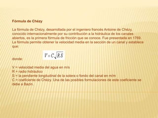Fórmula de Chézy
La fórmula de Chézy, desarrollada por el ingeniero francés Antoine de Chézy,
conocido internacionalmente por su contribución a la hidráulica de los canales
abiertos, es la primera fórmula de fricción que se conoce. Fue presentada en 1769.
La fórmula permite obtener la velocidad media en la sección de un canal y establece
que:
donde:
V = velocidad media del agua en m/s
R = radio hidráulico
S = la pendiente longitudinal de la solera o fondo del canal en m/m
C = coeficiente de Chézy. Una de las posibles formulaciones de este coeficiente se
debe a Bazin.
 