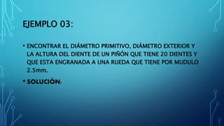 EJEMPLO 03:
• ENCONTRAR EL DIÁMETRO PRIMITIVO, DIÁMETRO EXTERIOR Y
LA ALTURA DEL DIENTE DE UN PIÑÓN QUE TIENE 20 DIENTES Y
QUE ESTA ENGRANADA A UNA RUEDA QUE TIENE POR MUDULO
2.5mm.
• SOLUCIÓN:
 