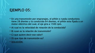 EJEMPLO 05:
• En una transmisión por engranajes, el piñón o rueda conductora
tiene 28 dientes y la conducida 64 dientes, el piñón esta fijada a un
motor eléctrico del cual, el eje gira a 1500 rpm.
• A) cual es la velocidad de rotación de la conducida?
• B) cuan es la relación de transmisión?
• C) que quiere decir ese valor?
• D) que tipo de transmisión es?
• SOLUCIÓN:
 