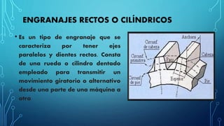 ENGRANAJES RECTOS O CILÍNDRICOS
• Es un tipo de engranaje que se
caracteriza por tener ejes
paralelos y dientes rectos. Consta
de una rueda o cilindro dentado
empleado para transmitir un
movimiento giratorio o alternativo
desde una parte de una máquina a
otra
 
