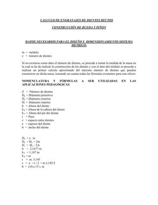 CALCULO DE ENGRANAJES DE DIENTES RECTOS

                         CONSTRUCCIÓN DE RUEDA Y PIÑON



  DATOS NECESARIOS PARA EL DISEÑO Y DIMENSIONAMIENTO SISTEMA
                            METRICO:

m = módulo
z = número de dientes

Si no existiese como dato el número de dientes, se procede a tomar la medida de la masa en
la cual se ha de realizar la construcción de los dientes y con el dato del módulo se procede a
realizar un primer calculo aproximado del máximo número de dientes que pueden
construirse en dicha masa, tomando en cuanta todas las fórmulas existentes para este efecto:

NOMENCLATURA Y FÓRMULAS                          A    SER     UTILIZADAS          EN     LAS
APLICACIONES PEDAGÓGICAS

Z = Número de dientes
Do = Diámetro primitivo
De = Diámetro exterior
Di = Diámetro interior
h = Altura del diente
h k = Altura de la cabeza del diente
h f = Altura del pié del diente
t = Paso
s = espacio entre dientes
e = espesor del diente
b = ancho del diente


Do = z . m
De = Do + 2m
Di = De - 2.h
h = 2,1677.m
h f = 1,167.m
hk = m
t = m. 3,145
s = e = t / 2 = m.3,145/2
b = (10 a 15 ). m
 