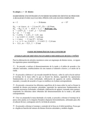 Se adopta z = 22 dientes

HABIENDOSE ENCONTRADO UN NUMERO MAXIMO DE DIENTES SE PROCEDE
A REALIZAR UN RECALCULO DEL PIÑON CON LOS DATOS COMPLETOS

m =2                          z = 28 dientes                         = 15º

Dop = m / (cos  x z) = 2 /( cos 15º x 22) = 45,55mm
Dep = Dop + 2 x m = 45,55 + 2 x 2 = 49,55 mm = Dep
h = 2,1677 x m = 2.167 x 2 = 4,33 mm
h k = .m = = 2 mm
h f = 1,167m = 1,167 x 2 = 2,32 mm
t = m. 3,1415 = 2 . 3,1415 = 6,28 mm
ta = t / cos   = 2 / cos 15º = 6,5 mm
s = e = t / 2 = m x 3,1415/2 = 2. 3,1415 / 2 = 3,14 mm
b = 12,5 x m = 12,5 x 2 = 25 mm



                    PASOS METODOLÓGICOS PARA CONSTRUIR

  ENGRANAJES DE DIENTES INCLINADOS O HELIOIDALES RUEDA Y PIÑON

Para la elaboración de artículos mecánicos como ser engranajes de dientes rectos, se siguen
los siguientes pasos metodológicos:

1º.- Se procede a realizar el dimensionamiento de la rueda y el piñón de acuerdo a los
cálculos realizados, estableciéndose de esta manera el diámetro exterior y el ancho de la
rueda.

2º.- Se procede a elaborar el eje roscado (mandril de fuerza), sobre la cuál se ha de realizar
el montaje de la masa sobre la que se fresará los dientes, siguiendo las operaciones
fundamentales en el torno (refrentado; elaboración de agujeros de centro; cilindrado;
rasurado y roscado) de acuerdo a lo que se establece en el plano correspondiente.

3º.- Se procede a mecanizar las diferentes superficies de la masa sobre la cual se fresara la
cantidad de dientes previamente calculadas, siguiendo las operaciones fundamentales de
torneado necesarias (refrentado; cilindrado; elaboración de agujero; torneado entre puntas),
respetando los diferentes datos obtenidos del dimensionamiento de la rueda y del piñón
correspondiente.

4º.- Una vez preparada la masa destinada a la rueda, se procede a efectuar el montaje de la
pieza entre puntas en la máquina fresadora dispuesta horizontalmente, utilizando para ello
el cabezal divisor; contrapunto móvil y la brida de arrastre.

5º.- Se procede a efectuar el montaje y centrado de la fresa en el árbol portafresa. Fresa que
es elegida en función del número de dientes ficticios calculados y módulo elegido.
 