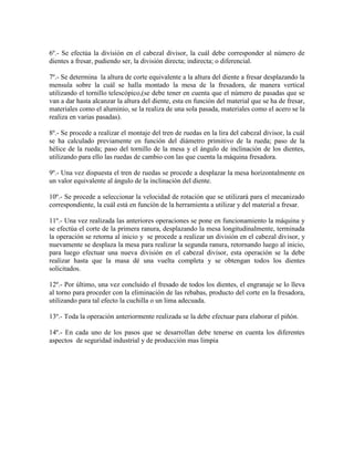 6º.- Se efectúa la división en el cabezal divisor, la cuál debe corresponder al número de
dientes a fresar, pudiendo ser, la división directa; indirecta; o diferencial.

7º.- Se determina la altura de corte equivalente a la altura del diente a fresar desplazando la
mensula sobre la cuál se halla montado la mesa de la fresadora, de manera vertical
utilizando el tornillo telescópico,(se debe tener en cuenta que el número de pasadas que se
van a dar hasta alcanzar la altura del diente, esta en función del material que se ha de fresar,
materiales como el aluminio, se la realiza de una sola pasada, materiales como el acero se la
realiza en varias pasadas).

8º.- Se procede a realizar el montaje del tren de ruedas en la lira del cabezal divisor, la cuál
se ha calculado previamente en función del diámetro primitivo de la rueda; paso de la
hélice de la rueda; paso del tornillo de la mesa y el ángulo de inclinación de los dientes,
utilizando para ello las ruedas de cambio con las que cuenta la máquina fresadora.

9º.- Una vez dispuesta el tren de ruedas se procede a desplazar la mesa horizontalmente en
un valor equivalente al ángulo de la inclinación del diente.

10º.- Se procede a seleccionar la velocidad de rotación que se utilizará para el mecanizado
correspondiente, la cuál está en función de la herramienta a utilizar y del material a fresar.

11º.- Una vez realizada las anteriores operaciones se pone en funcionamiento la máquina y
se efectúa el corte de la primera ranura, desplazando la mesa longitudinalmente, terminada
la operación se retorna al inicio y se procede a realizar un división en el cabezal divisor, y
nuevamente se desplaza la mesa para realizar la segunda ranura, retornando luego al inicio,
para luego efectuar una nueva división en el cabezal divisor, esta operación se la debe
realizar hasta que la masa dé una vuelta completa y se obtengan todos los dientes
solicitados.

12º.- Por último, una vez concluido el fresado de todos los dientes, el engranaje se lo lleva
al torno para proceder con la eliminación de las rebabas, producto del corte en la fresadora,
utilizando para tal efecto la cuchilla o un lima adecuada.

13º.- Toda la operación anteriormente realizada se la debe efectuar para elaborar el piñón.

14º.- En cada uno de los pasos que se desarrollan debe tenerse en cuenta los diferentes
aspectos de seguridad industrial y de producción mas limpia
 