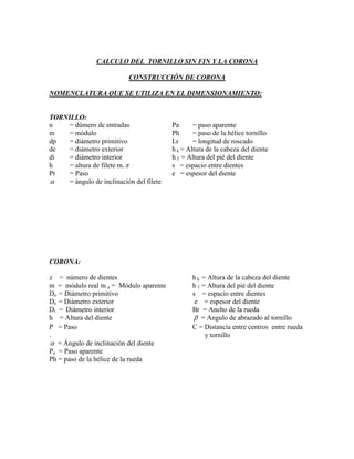 CALCULO DEL TORNILLO SIN FIN Y LA CORONA

                           CONSTRUCCIÓN DE CORONA

NOMENCLATURA QUE SE UTILIZA EN EL DIMENSIONAMIENTO:


TORNILLO:
n    = dúmero de entradas                 Pa      = paso aparente
m    = módulo                             Ph      = paso de la hélice tornillo
dp   = diámetro primitivo                 Lr      = longitud de roscado
de   = diámetro exterior                  h k = Altura de la cabeza del diente
di   = diámetro interior                  h f = Altura del pié del diente
h    = altura de filete m.               s = espacio entre dientes
Pt   = Paso                               e = espesor del diente
    = ángulo de inclinación del filete




CORONA:

z = número de dientes                            hk = Altura de la cabeza del diente
m = módulo real m a = Módulo aparente            hf = Altura del pié del diente
Do = Diámetro primitivo                          s  = espacio entre dientes
De = Diámetro exterior                            e  = espesor del diente
Di = Diámetro interior                           Br = Ancho de la rueda
h = Altura del diente                             = Angulo de abrazado al tornillo
P = Paso                                         C = Distancia entre centros entre rueda
.                                                    y tornillo
 = Ángulo de inclinación del diente
Pa = Paso aparente
Ph = paso de la hélice de la rueda
 
