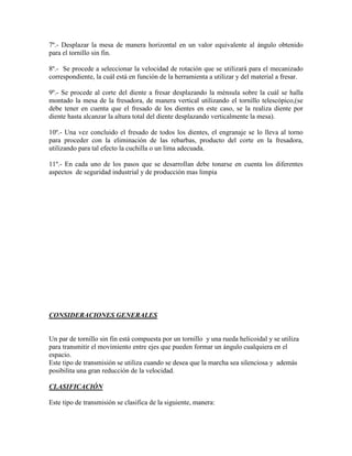 7º.- Desplazar la mesa de manera horizontal en un valor equivalente al ángulo obtenido
para el tornillo sin fin.

8º.- Se procede a seleccionar la velocidad de rotación que se utilizará para el mecanizado
correspondiente, la cuál está en función de la herramienta a utilizar y del material a fresar.

9º.- Se procede al corte del diente a fresar desplazando la ménsula sobre la cuál se halla
montado la mesa de la fresadora, de manera vertical utilizando el tornillo telescópico,(se
debe tener en cuenta que el fresado de los dientes en este caso, se la realiza diente por
diente hasta alcanzar la altura total del diente desplazando verticalmente la mesa).

10º.- Una vez concluido el fresado de todos los dientes, el engranaje se lo lleva al torno
para proceder con la eliminación de las rebarbas, producto del corte en la fresadora,
utilizando para tal efecto la cuchilla o un lima adecuada.

11º.- En cada uno de los pasos que se desarrollan debe tonarse en cuenta los diferentes
aspectos de seguridad industrial y de producción mas limpia




CONSIDERACIONES GENERALES


Un par de tornillo sin fin está compuesta por un tornillo y una rueda helicoidal y se utiliza
para transmitir el movimiento entre ejes que pueden formar un ángulo cualquiera en el
espacio.
Este tipo de transmisión se utiliza cuando se desea que la marcha sea silenciosa y además
posibilita una gran reducción de la velocidad.

CLASIFICACIÓN

Este tipo de transmisión se clasifica de la siguiente, manera:
 